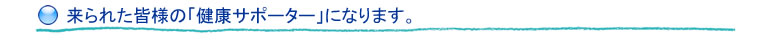 来られた皆様の「健康サポーター」になります