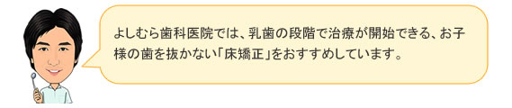 よしむら歯科医院では、乳歯の段階で治療が開始できる、お子様の歯を抜かない「床矯正」をおすすめしています。