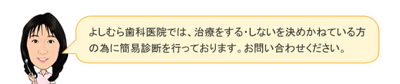 よしむら歯科医院では、治療をする・しないを決めかねている方の為に簡易診断を行なっております。お問い合わせください。